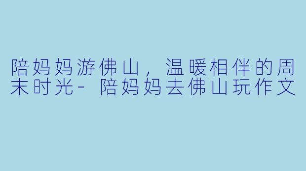 陪妈妈游佛山,温暖相伴的周末时光-陪妈妈去佛山玩作文