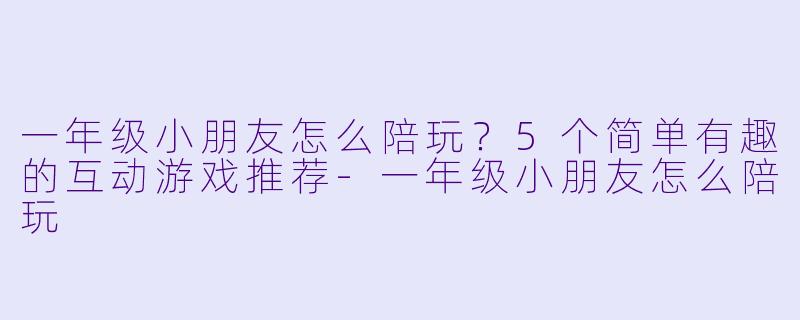 一年级小朋友怎么陪玩？5个简单有趣的互动游戏推荐-一年级小朋友怎么陪玩