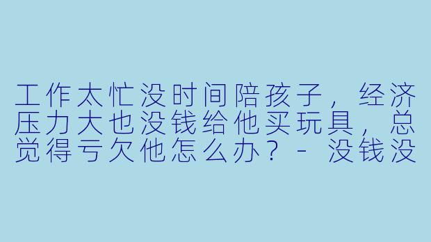 工作太忙没时间陪孩子,经济压力大也没钱给他买玩具,总觉得亏欠他怎么办?-没钱没时间陪儿子玩