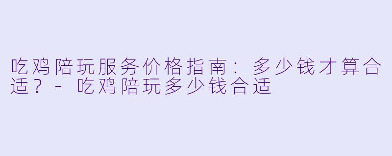吃鸡陪玩服务价格指南：多少钱才算合适？-吃鸡陪玩多少钱合适
