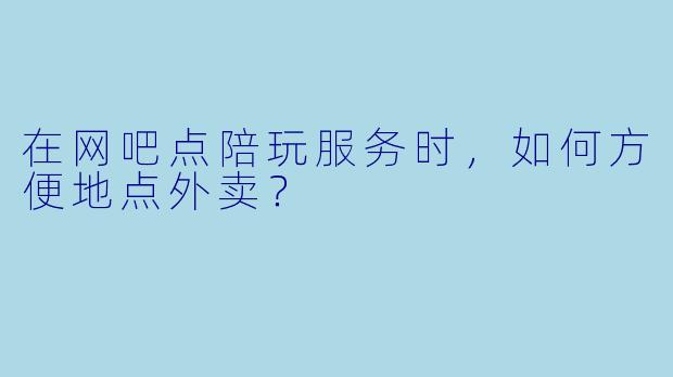 在网吧点陪玩服务时,如何方便地点外卖?