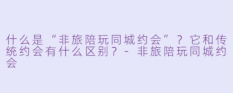 什么是“非旅陪玩同城约会”？它和传统约会有什么区别？-非旅陪玩同城约会