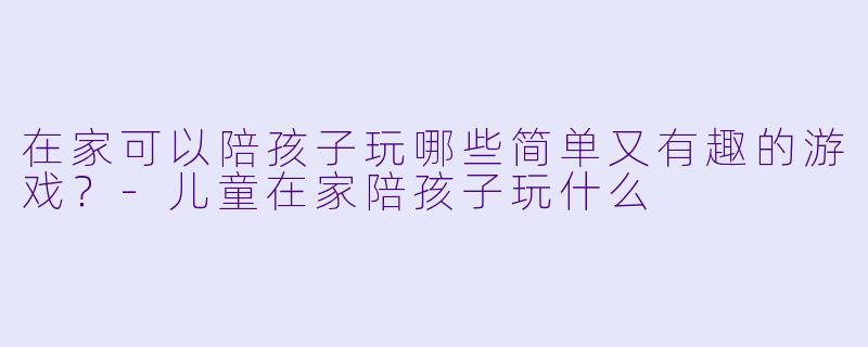 在家可以陪孩子玩哪些简单又有趣的游戏？-儿童在家陪孩子玩什么