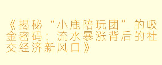 《揭秘“小鹿陪玩团”的吸金密码：流水暴涨背后的社交经济新风口》