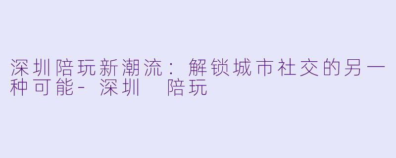 深圳陪玩新潮流：解锁城市社交的另一种可能-深圳 陪玩