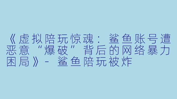 《虚拟陪玩惊魂：鲨鱼账号遭恶意“爆破”背后的网络暴力困局》-鲨鱼陪玩被炸
