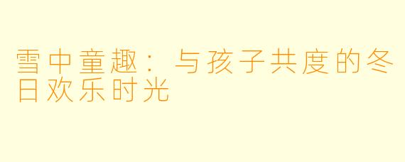 雪中童趣:与孩子共度的冬日欢乐时光