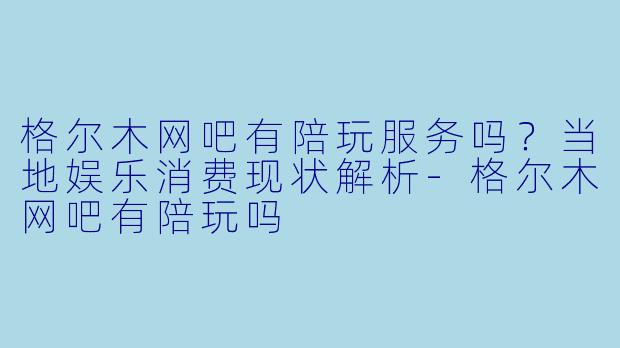 格尔木网吧有陪玩服务吗？当地娱乐消费现状解析-格尔木网吧有陪玩吗