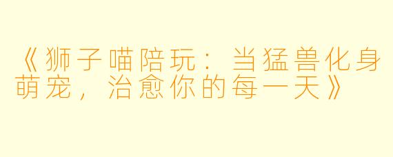 《狮子喵陪玩：当猛兽化身萌宠，治愈你的每一天》