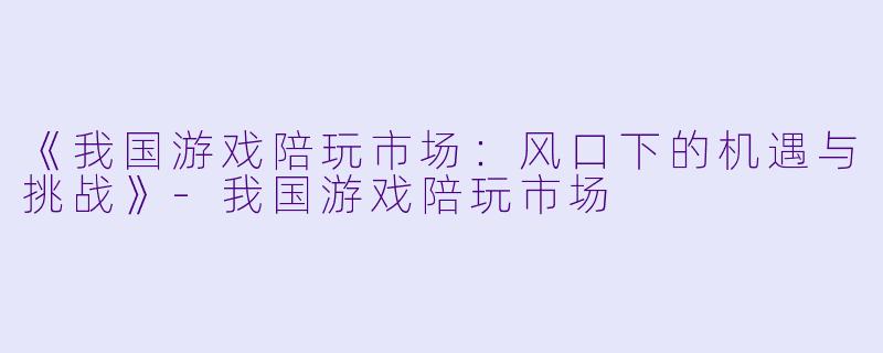 《我国游戏陪玩市场:风口下的机遇与挑战》-我国游戏陪玩市场