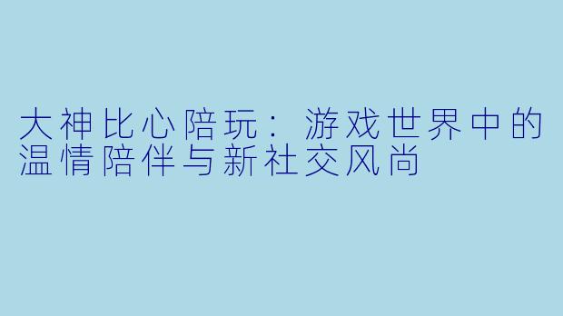大神比心陪玩:游戏世界中的温情陪伴与新社交风尚
