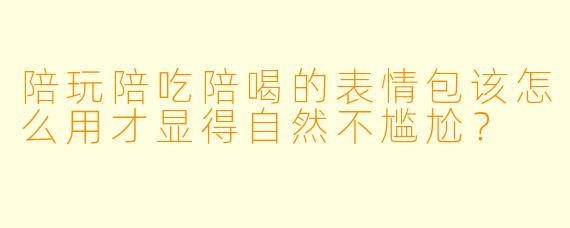 陪玩陪吃陪喝的表情包该怎么用才显得自然不尴尬？