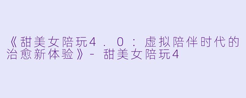 《甜美女陪玩4.0:虚拟陪伴时代的治愈新体验》-甜美女陪玩4