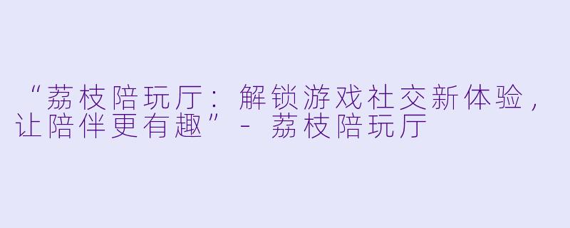 “荔枝陪玩厅：解锁游戏社交新体验，让陪伴更有趣”-荔枝陪玩厅