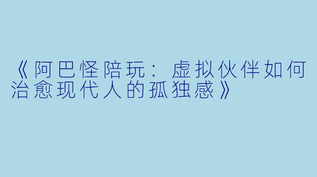 《阿巴怪陪玩:虚拟伙伴如何治愈现代人的孤独感》