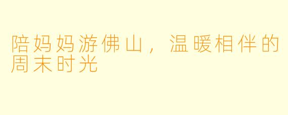 陪妈妈游佛山，温暖相伴的周末时光