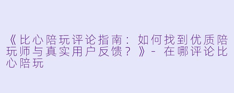 《比心陪玩评论指南：如何找到优质陪玩师与真实用户反馈？》-在哪评论比心陪玩