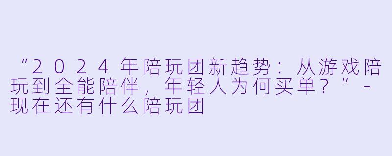 “2024年陪玩团新趋势：从游戏陪玩到全能陪伴，年轻人为何买单？”-现在还有什么陪玩团