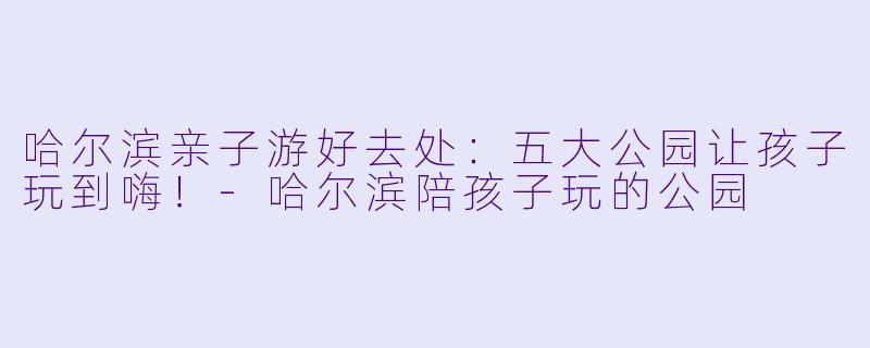 哈尔滨亲子游好去处：五大公园让孩子玩到嗨！-哈尔滨陪孩子玩的公园