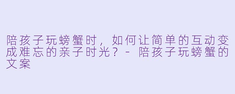陪孩子玩螃蟹时，如何让简单的互动变成难忘的亲子时光？-陪孩子玩螃蟹的文案