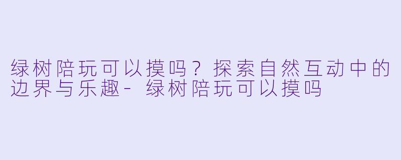 绿树陪玩可以摸吗？探索自然互动中的边界与乐趣-绿树陪玩可以摸吗