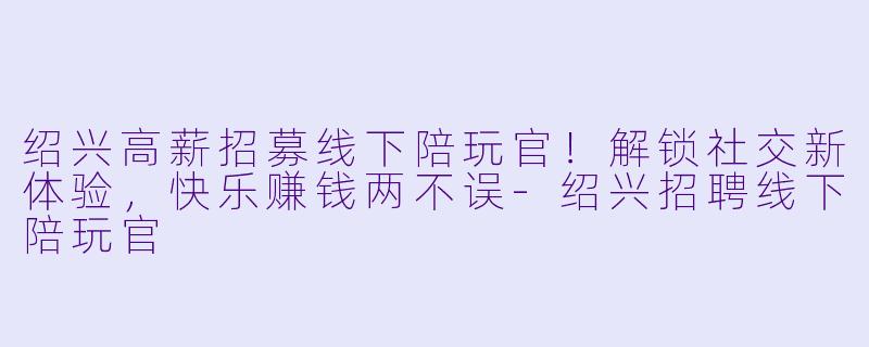 绍兴高薪招募线下陪玩官!解锁社交新体验,快乐赚钱两不误-绍兴招聘线下陪玩官