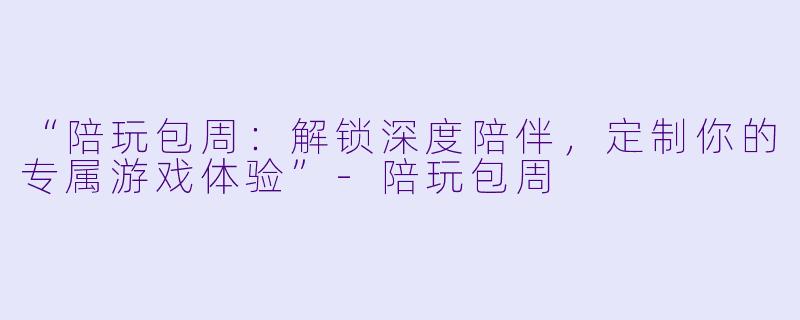 “陪玩包周：解锁深度陪伴，定制你的专属游戏体验”