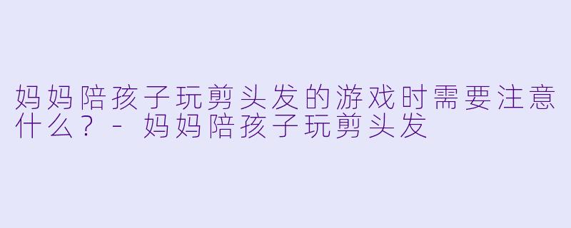 妈妈陪孩子玩剪头发的游戏时需要注意什么？-妈妈陪孩子玩剪头发