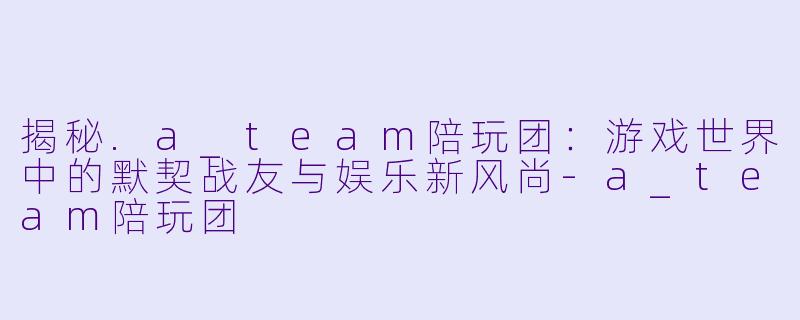 揭秘.a_team陪玩团:游戏世界中的默契战友与娱乐新风尚-a_team陪玩团