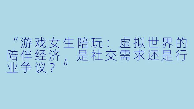 “游戏女生陪玩：虚拟世界的陪伴经济，是社交需求还是行业争议？”