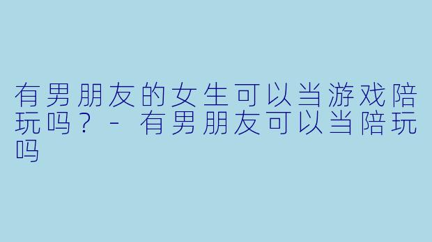 有男朋友的女生可以当游戏陪玩吗？-有男朋友可以当陪玩吗