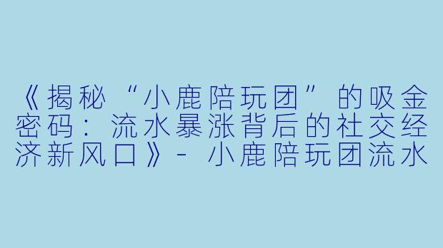 《揭秘“小鹿陪玩团”的吸金密码:流水暴涨背后的社交经济新风口》-小鹿陪玩团流水