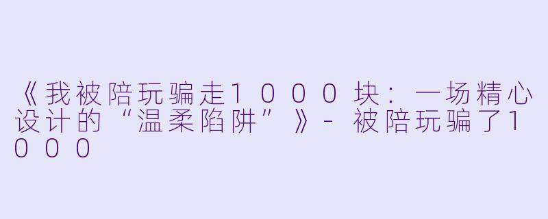 《我被陪玩骗走1000块：一场精心设计的“温柔陷阱”》-被陪玩骗了1000