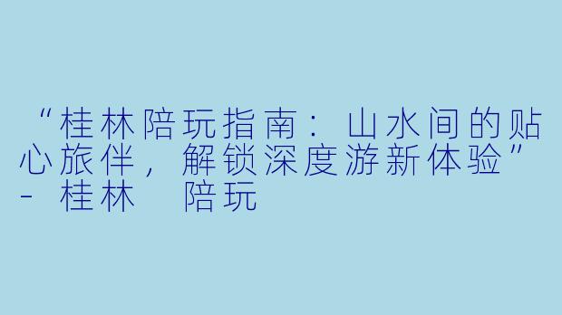 “桂林陪玩指南:山水间的贴心旅伴,解锁深度游新体验”-桂林 陪玩