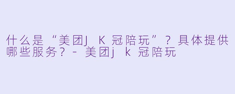 什么是“美团JK冠陪玩”？具体提供哪些服务？-美团jk冠陪玩