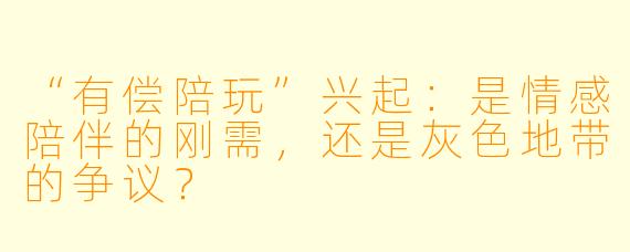 “有偿陪玩”兴起：是情感陪伴的刚需，还是灰色地带的争议？