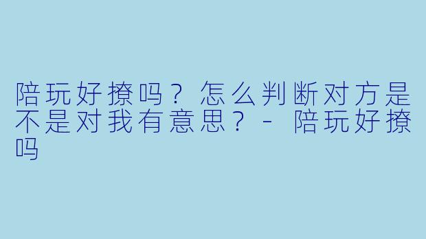 陪玩好撩吗？怎么判断对方是不是对我有意思？-陪玩好撩吗