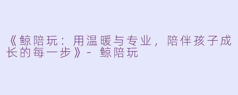 《鲸陪玩：用温暖与专业，陪伴孩子成长的每一步》-鲸陪玩
