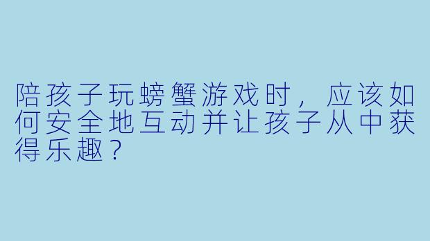 陪孩子玩螃蟹游戏时，应该如何安全地互动并让孩子从中获得乐趣？