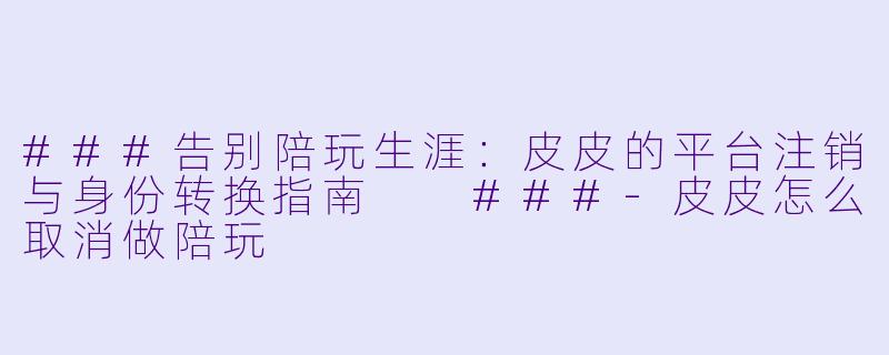 ###告别陪玩生涯：皮皮的平台注销与身份转换指南

###-皮皮怎么取消做陪玩