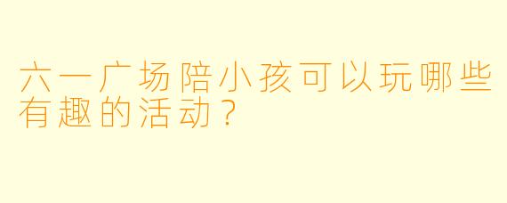 六一广场陪小孩可以玩哪些有趣的活动？