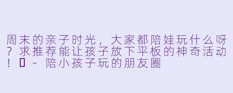 周末的亲子时光，大家都陪娃玩什么呀？求推荐能让孩子放下平板的神奇活动！✨-陪小孩子玩的朋友圈