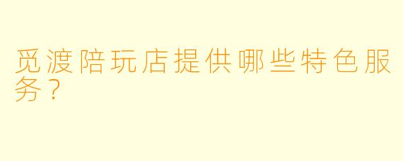 觅渡陪玩店提供哪些特色服务？