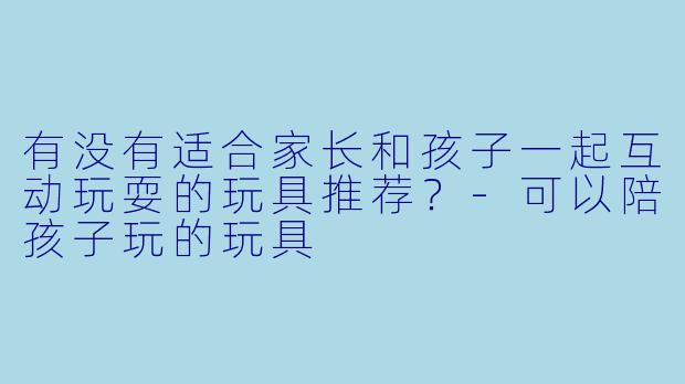 有没有适合家长和孩子一起互动玩耍的玩具推荐？-可以陪孩子玩的玩具