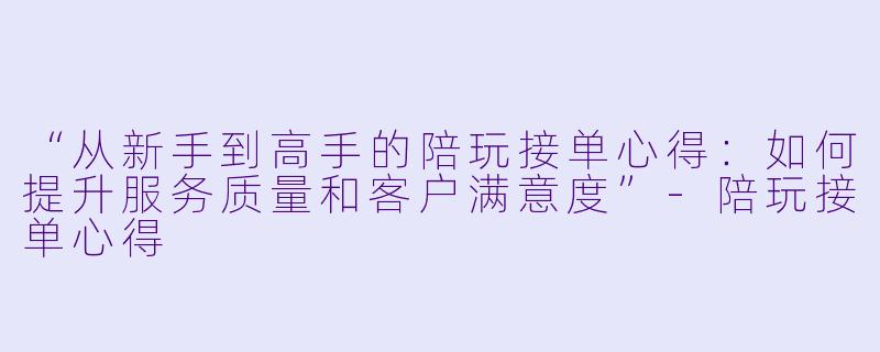 “从新手到高手的陪玩接单心得:如何提升服务质量和客户满意度”-陪玩接单心得