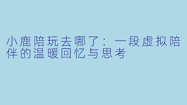小鹿陪玩去哪了：一段虚拟陪伴的温暖回忆与思考