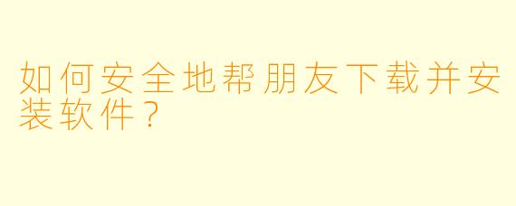 如何安全地帮朋友下载并安装软件？