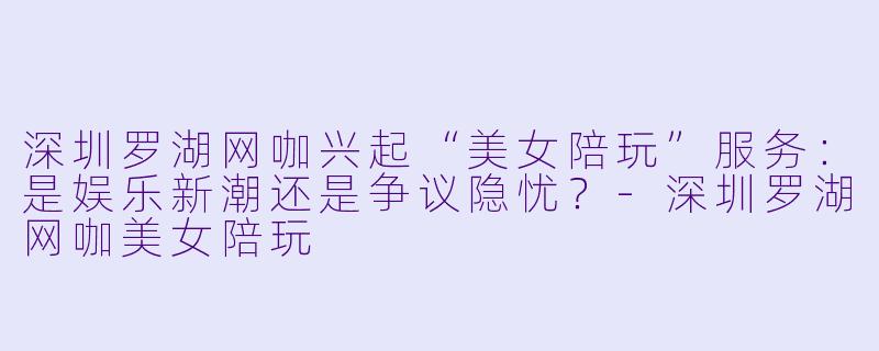 深圳罗湖网咖兴起“美女陪玩”服务：是娱乐新潮还是争议隐忧？-深圳罗湖网咖美女陪玩