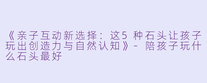 《亲子互动新选择:这5种石头让孩子玩出创造力与自然认知》-陪孩子玩什么石头最好