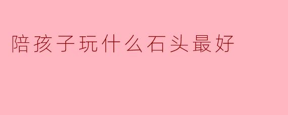 《亲子互动新选择：这5种石头让孩子玩出创造力与自然认知》